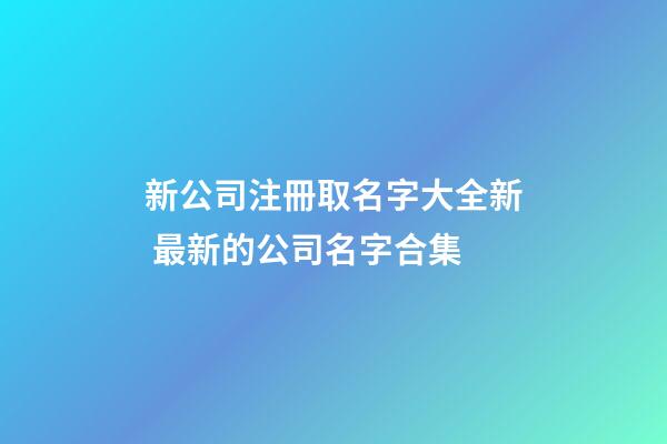 新公司注冊取名字大全新 最新的公司名字合集